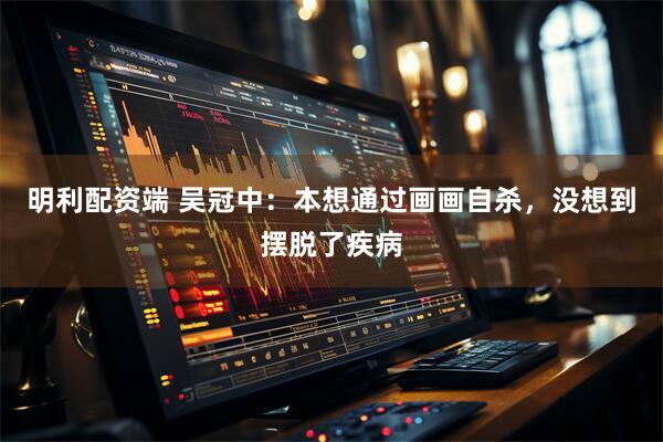 明利配资端 吴冠中：本想通过画画自杀，没想到摆脱了疾病