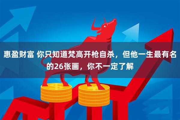 惠盈财富 你只知道梵高开枪自杀，但他一生最有名的26张画，你不一定了解
