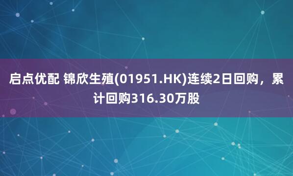 启点优配 锦欣生殖(01951.HK)连续2日回购，累计回购316.30万股