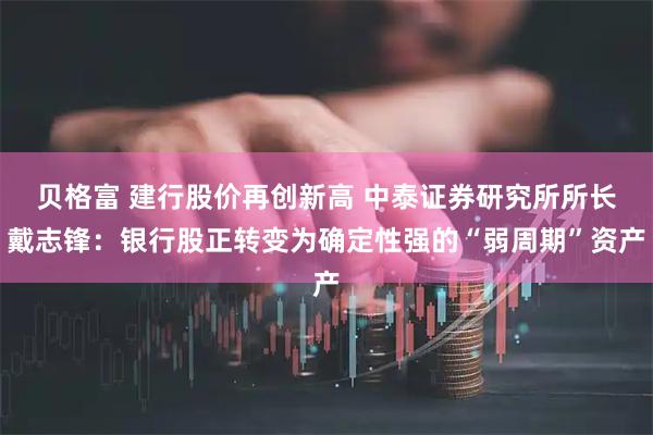 贝格富 建行股价再创新高 中泰证券研究所所长戴志锋:银行股正转变为确定性强的“弱周期”资产