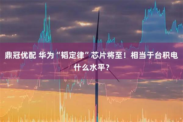 鼎冠优配 华为“韬定律”芯片将至!相当于台积电什么水平?