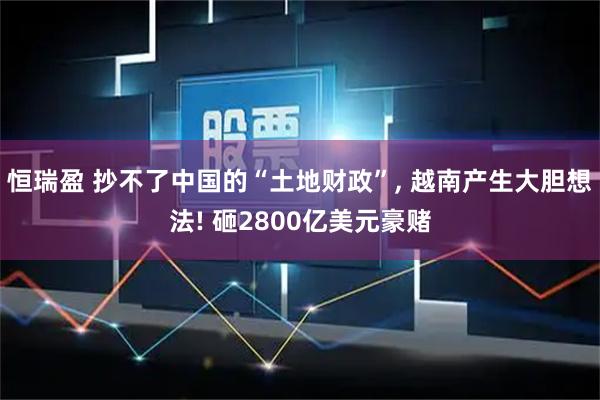恒瑞盈 抄不了中国的“土地财政”, 越南产生大胆想法! 砸2800亿美元豪赌