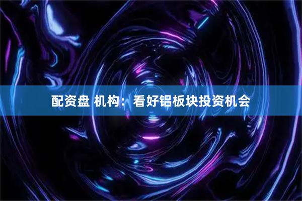配资盘 机构：看好铝板块投资机会