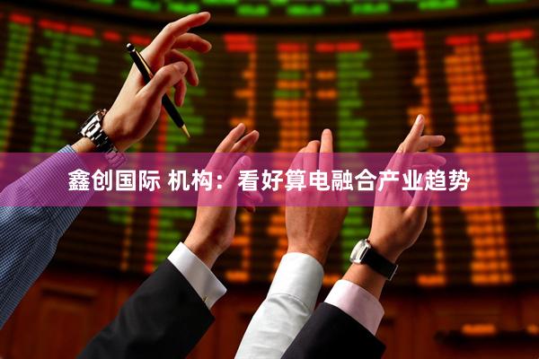 鑫创国际 机构：看好算电融合产业趋势