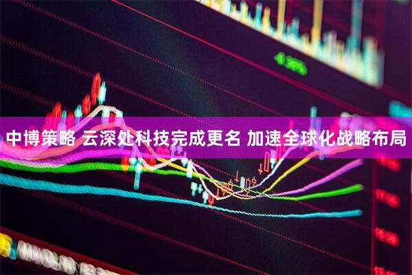 中博策略 云深处科技完成更名 加速全球化战略布局