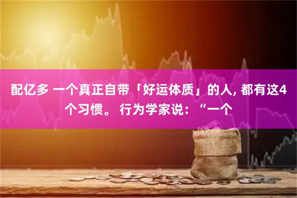 配亿多 一个真正自带「好运体质」的人, 都有这4个习惯。 行为学家说：“一个