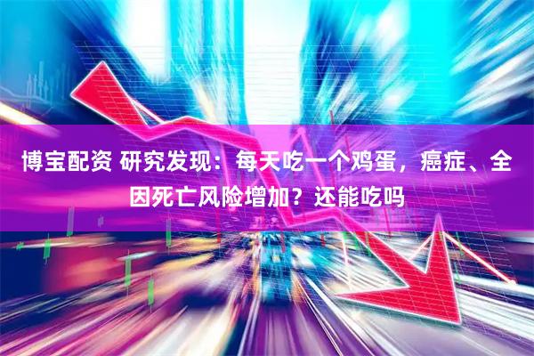 博宝配资 研究发现:每天吃一个鸡蛋,癌症、全因死亡风险增加?还能吃吗
