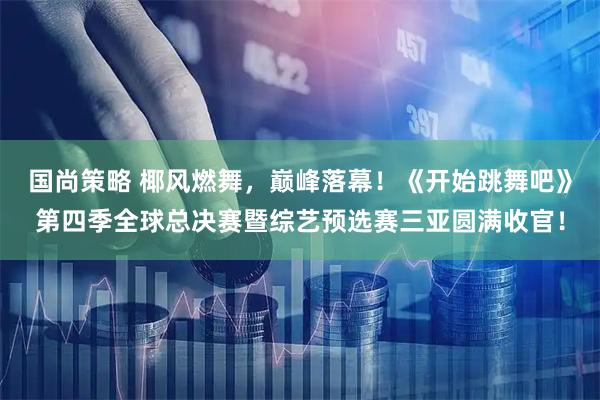 国尚策略 椰风燃舞，巅峰落幕！《开始跳舞吧》第四季全球总决赛暨综艺预选赛三亚圆满收官！