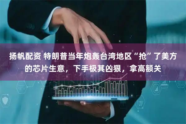 扬帆配资 特朗普当年炮轰台湾地区“抢”了美方的芯片生意，下手极其凶狠，拿高额关