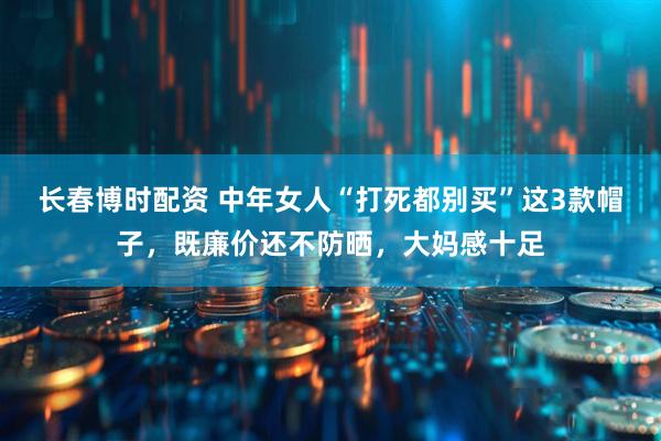 长春博时配资 中年女人“打死都别买”这3款帽子，既廉价还不防晒，大妈感十足