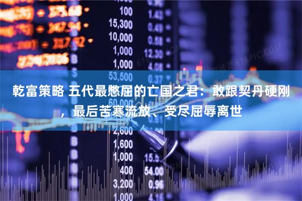 乾富策略 五代最憋屈的亡国之君:敢跟契丹硬刚,最后苦寒流放、受尽屈辱离世