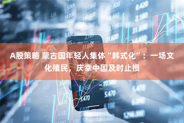 A股策略 蒙古国年轻人集体“韩式化”:一场文化殖民,庆幸中国及时止损
