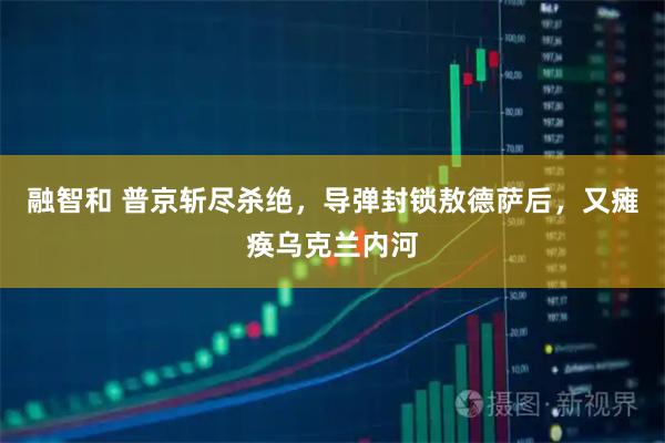 融智和 普京斩尽杀绝,导弹封锁敖德萨后,又瘫痪乌克兰内河