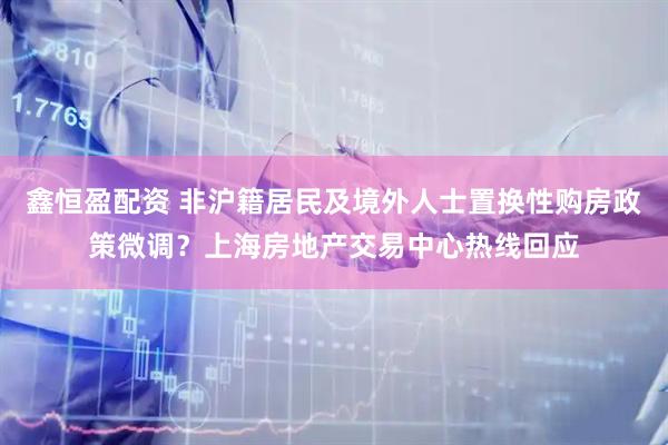 鑫恒盈配资 非沪籍居民及境外人士置换性购房政策微调？上海房地产交易中心热线回应